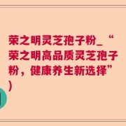 荣之明灵芝孢子粉_“荣之明高品质灵芝孢子粉,健康养生新选择”)