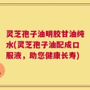 灵芝孢子油明胶甘油纯水(灵芝孢子油配成口服液，助您健康长寿)