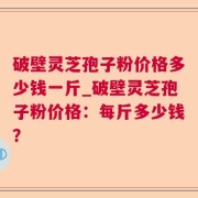 破壁灵芝孢子粉价格多少钱一斤_破壁灵芝孢子粉价格:每斤多少钱?