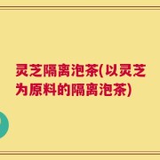 灵芝隔离泡茶(以灵芝为原料的隔离泡茶)