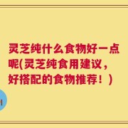 灵芝纯什么食物好一点呢(灵芝纯食用建议，好搭配的食物推荐！)
