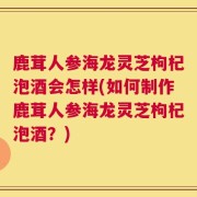 鹿茸人参海龙灵芝枸杞泡酒会怎样(如何制作鹿茸人参海龙灵芝枸杞泡酒？)