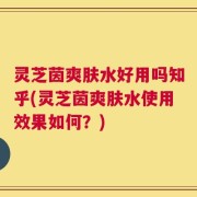 灵芝茵爽肤水好用吗知乎(灵芝茵爽肤水使用效果如何？)