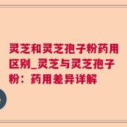 灵芝和灵芝孢子粉药用区别_灵芝与灵芝孢子粉：药用差异详解