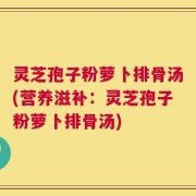 灵芝孢子粉萝卜排骨汤(营养滋补：灵芝孢子粉萝卜排骨汤)