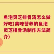 鱼泡灵芝排骨汤怎么做好吃(美味营养的鱼泡灵芝排骨汤制作方法简介)