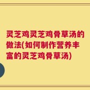 灵芝鸡灵芝鸡骨草汤的做法(如何制作营养丰富的灵芝鸡骨草汤)