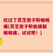 吃过了灵芝孢子粉喉咙痛(灵芝孢子粉能缓解喉咙痛，试试吧！)