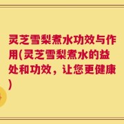 灵芝雪梨煮水功效与作用(灵芝雪梨煮水的益处和功效，让您更健康)