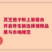灵芝孢子粉上架报白 开启养生新选择保障品质与市场规范