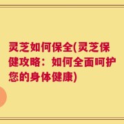 灵芝如何保全(灵芝保健攻略：如何全面呵护您的身体健康)
