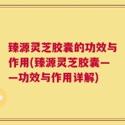 臻源灵芝胶囊的功效与作用(臻源灵芝胶囊——功效与作用详解)