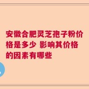 安徽合肥灵芝孢子粉价格是多少 影响其价格的因素有哪些