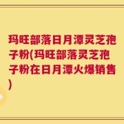 玛旺部落日月潭灵芝孢子粉(玛旺部落灵芝孢子粉在日月潭火爆销售)