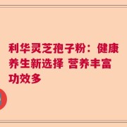 利华灵芝孢子粉：健康养生新选择 营养丰富功效多