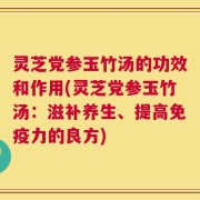 灵芝党参玉竹汤的功效和作用(灵芝党参玉竹汤：滋补养生、提高免疫力的良方)