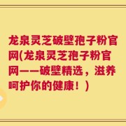 龙泉灵芝破壁孢子粉官网(龙泉灵芝孢子粉官网——破壁精选，滋养呵护你的健康！)