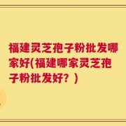 福建灵芝孢子粉批发哪家好(福建哪家灵芝孢子粉批发好？)