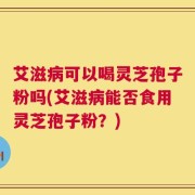 艾滋病可以喝灵芝孢子粉吗(艾滋病能否食用灵芝孢子粉？)