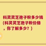 科灵灵芝孢子粉多少钱(科灵灵芝孢子粉价格，你了解多少？)