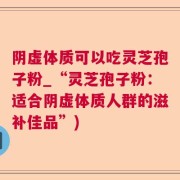 阴虚体质可以吃灵芝孢子粉_“灵芝孢子粉：适合阴虚体质人群的滋补佳品”)