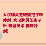 大汉牌灵芝破壁孢子粉冲剂_大汉牌灵芝孢子粉 破壁技术 健康冲剂)