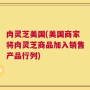 肉灵芝美国(美国商家将肉灵芝商品加入销售产品行列)
