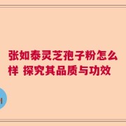 张如泰灵芝孢子粉怎么样 探究其品质与功效