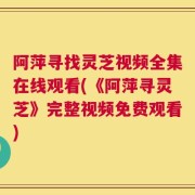 阿萍寻找灵芝视频全集在线观看(《阿萍寻灵芝》完整视频免费观看)