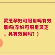 灵芝孕妇可服用吗有效果吗(孕妇可服用灵芝，具有效果吗？)