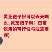 灵芝孢子粉可以天天喝么_灵芝孢子粉：日常饮用的可行性与注意事项)