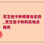 灵芝孢子粉哪里有买得_灵芝孢子粉购买地点推荐