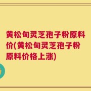 黄松甸灵芝孢子粉原料价(黄松甸灵芝孢子粉原料价格上涨)