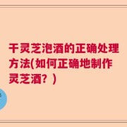 干灵芝泡酒的正确处理方法(如何正确地制作灵芝酒？)