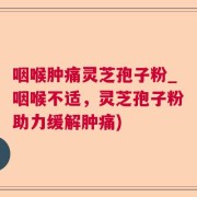 咽喉肿痛灵芝孢子粉_咽喉不适，灵芝孢子粉助力缓解肿痛)