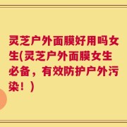 灵芝户外面膜好用吗女生(灵芝户外面膜女生必备，有效防护户外污染！)