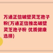 万通正信破壁灵芝孢子粉(万通正信推出破壁灵芝孢子粉 优质健康选择)