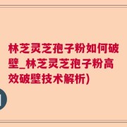 林芝灵芝孢子粉如何破壁_林芝灵芝孢子粉高效破壁技术解析)
