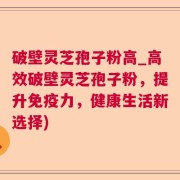破壁灵芝孢子粉高_高效破壁灵芝孢子粉,提升免疫力,健康生活新选择)