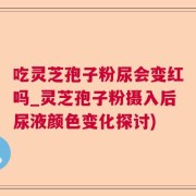 吃灵芝孢子粉尿会变红吗_灵芝孢子粉摄入后尿液颜色变化探讨)