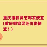 重庆推荐灵芝哪家便宜(重庆哪家灵芝价格便宜？)