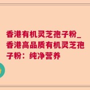 香港有机灵芝孢子粉_香港高品质有机灵芝孢子粉:纯净营养