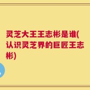 灵芝大王王志彬是谁(认识灵芝界的巨匠王志彬)