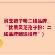 灵芝孢子粉二线品牌_“优质灵芝孢子粉：二线品牌精选推荐”)