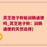 灵芝孢子粉能润肠通便吗_灵芝孢子粉：润肠通便的天然选择)
