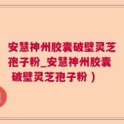 安慧神州胶囊破壁灵芝孢子粉_安慧神州胶囊 破壁灵芝孢子粉 )