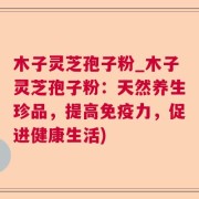 木子灵芝孢子粉_木子灵芝孢子粉：天然养生珍品，提高免疫力，促进健康生活)