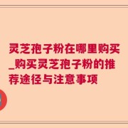 灵芝孢子粉在哪里购买_购买灵芝孢子粉的推荐途径与注意事项