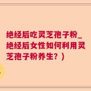 绝经后吃灵芝孢子粉_绝经后女性如何利用灵芝孢子粉养生?)