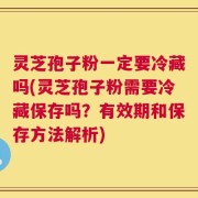灵芝孢子粉一定要冷藏吗(灵芝孢子粉需要冷藏保存吗？有效期和保存方法解析)